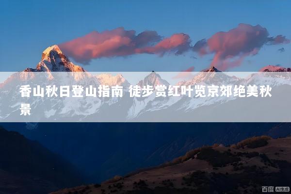 香山秋日登山指南 徒步赏红叶览京郊绝美秋景
