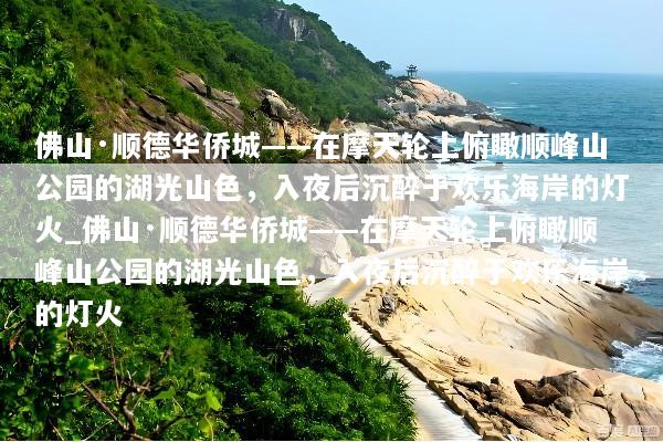 佛山·顺德华侨城——在摩天轮上俯瞰顺峰山公园的湖光山色，入夜后沉醉于欢乐海岸的灯火_佛山·顺德华侨城——在摩天轮上俯瞰顺峰山公园的湖光山色，入夜后沉醉于欢乐海岸的灯火