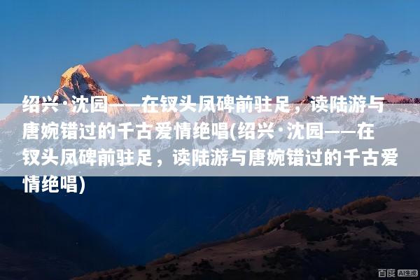 绍兴·沈园——在钗头凤碑前驻足，读陆游与唐婉错过的千古爱情绝唱(绍兴·沈园——在钗头凤碑前驻足，读陆游与唐婉错过的千古爱情绝唱)