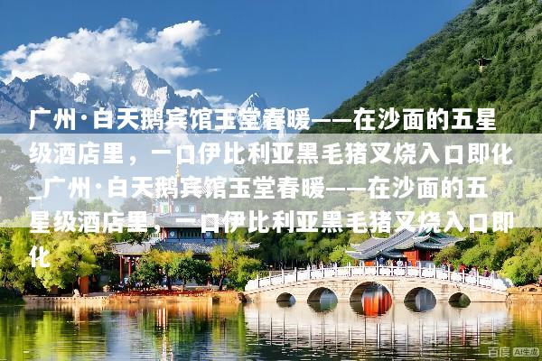 广州·白天鹅宾馆玉堂春暖——在沙面的五星级酒店里，一口伊比利亚黑毛猪叉烧入口即化_广州·白天鹅宾馆玉堂春暖——在沙面的五星级酒店里，一口伊比利亚黑毛猪叉烧入口即化
