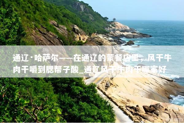 通辽·哈萨尔——在通辽的蒙餐店里，风干牛肉干嚼到腮帮子酸_通辽风干牛肉干哪家好