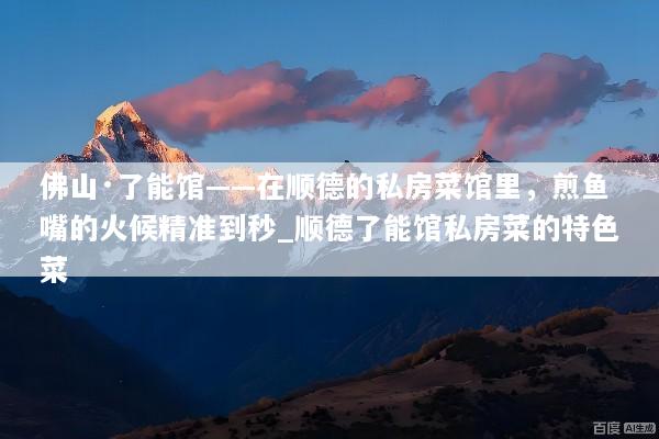 佛山·了能馆——在顺德的私房菜馆里，煎鱼嘴的火候精准到秒_顺德了能馆私房菜的特色菜