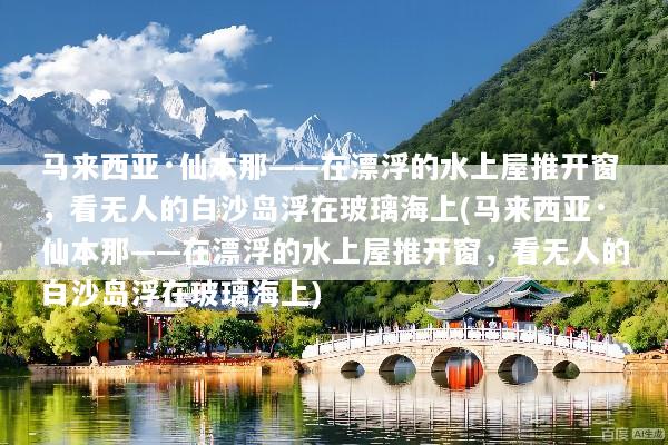 马来西亚·仙本那——在漂浮的水上屋推开窗，看无人的白沙岛浮在玻璃海上(马来西亚·仙本那——在漂浮的水上屋推开窗，看无人的白沙岛浮在玻璃海上)