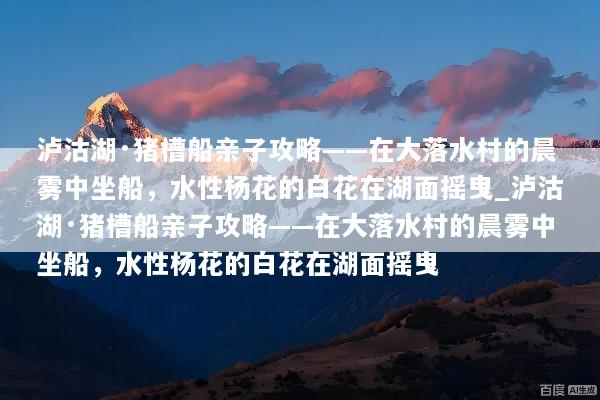 泸沽湖·猪槽船亲子攻略——在大落水村的晨雾中坐船，水性杨花的白花在湖面摇曳_泸沽湖·猪槽船亲子攻略——在大落水村的晨雾中坐船，水性杨花的白花在湖面摇曳