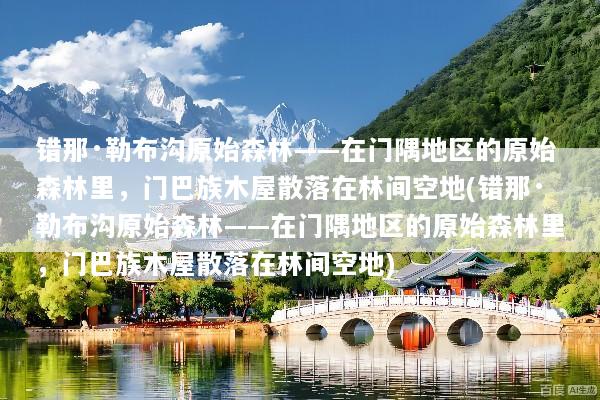 错那·勒布沟原始森林——在门隅地区的原始森林里，门巴族木屋散落在林间空地(错那·勒布沟原始森林——在门隅地区的原始森林里，门巴族木屋散落在林间空地)