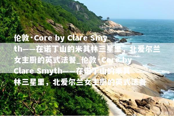 伦敦·Core by Clare Smyth——在诺丁山的米其林三星里，北爱尔兰女主厨的英式法餐_伦敦·Core by Clare Smyth——在诺丁山的米其林三星里，北爱尔兰女主厨的英式法餐