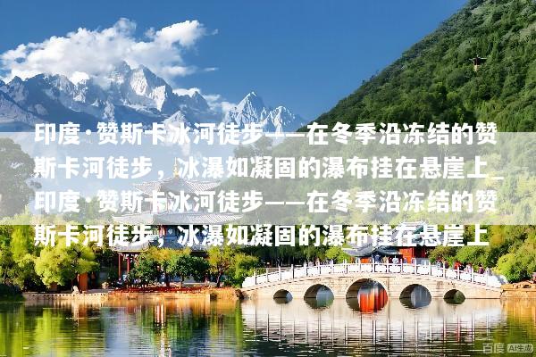 印度·赞斯卡冰河徒步——在冬季沿冻结的赞斯卡河徒步，冰瀑如凝固的瀑布挂在悬崖上_印度·赞斯卡冰河徒步——在冬季沿冻结的赞斯卡河徒步，冰瀑如凝固的瀑布挂在悬崖上