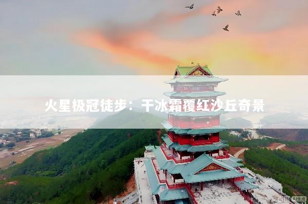 火星极冠徒步：干冰霜覆红沙丘奇景
