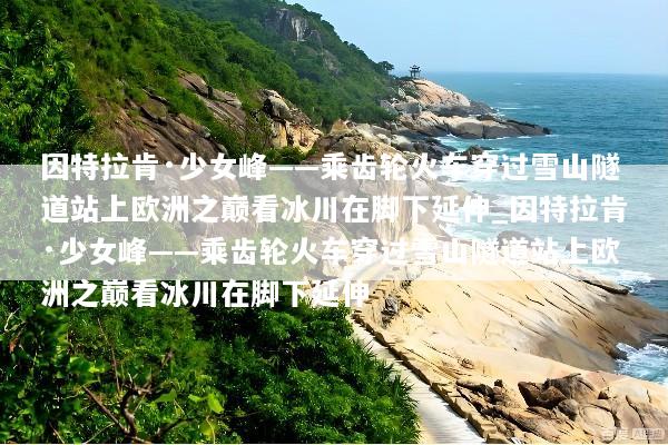 因特拉肯·少女峰——乘齿轮火车穿过雪山隧道站上欧洲之巅看冰川在脚下延伸_因特拉肯·少女峰——乘齿轮火车穿过雪山隧道站上欧洲之巅看冰川在脚下延伸