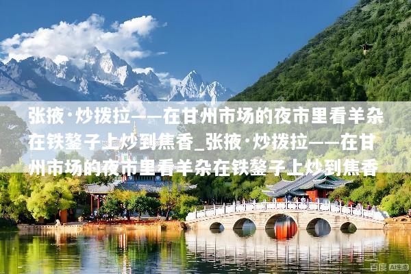 张掖·炒拨拉——在甘州市场的夜市里看羊杂在铁鏊子上炒到焦香_张掖·炒拨拉——在甘州市场的夜市里看羊杂在铁鏊子上炒到焦香