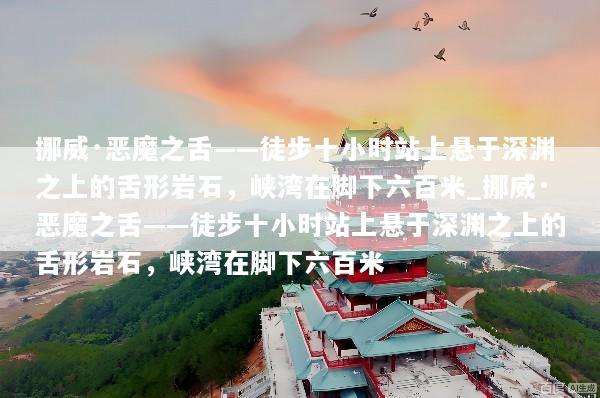 挪威·恶魔之舌——徒步十小时站上悬于深渊之上的舌形岩石，峡湾在脚下六百米_挪威·恶魔之舌——徒步十小时站上悬于深渊之上的舌形岩石，峡湾在脚下六百米