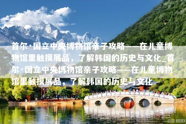 首尔·国立中央博物馆亲子攻略——在儿童博物馆里触摸展品，了解韩国的历史与文化_首尔·国立中央博物馆亲子攻略——在儿童博物馆里触摸展品，了解韩国的历史与文化