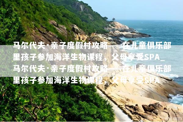 马尔代夫·亲子度假村攻略——在儿童俱乐部里孩子参加海洋生物课程，父母享受SPA_马尔代夫·亲子度假村攻略——在儿童俱乐部里孩子参加海洋生物课程，父母享受SPA