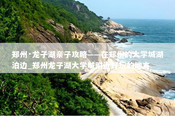 郑州·龙子湖亲子攻略——在郑州的大学城湖泊边_郑州龙子湖大学城附近好玩的地方