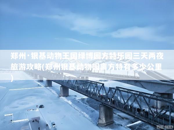 郑州·银基动物王国绿博园方特乐园三天两夜旅游攻略(郑州银基动物园离方特有多少公里)